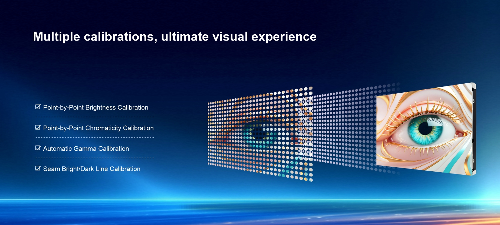 Multiple calibrations, ultimate visual experience Point-by-Point Brightness Calibration Point-by-Point Chromaticity Calibration Automatic Gamma Calibration Seam Bright/Dark Line Calibration