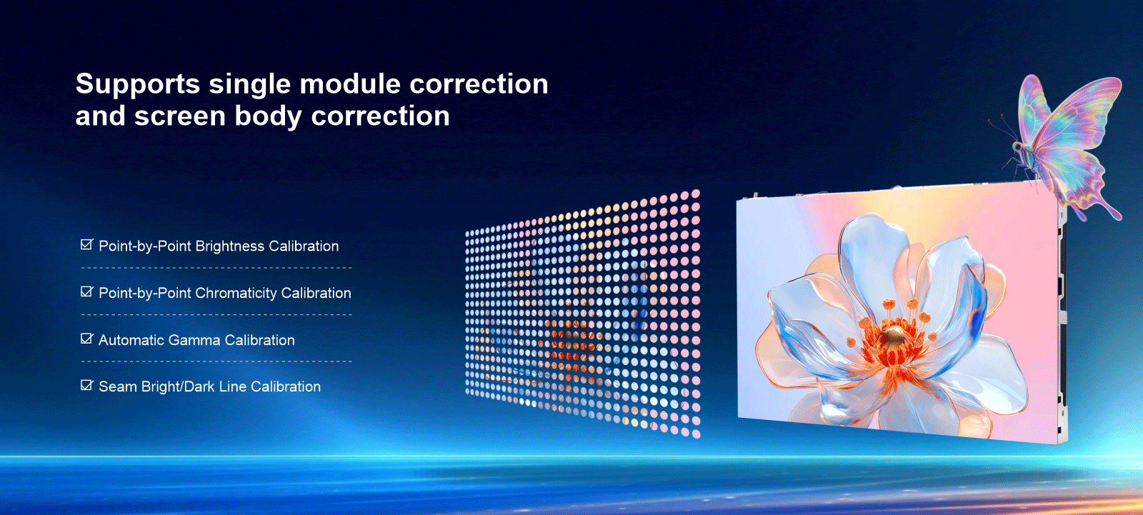 Multiple calibrations, ultimate visual experience Point-by-Point Brightness Calibration Point-by-Point Chromaticity Calibration Automatic Gamma Calibration Seam Bright/Dark Line Calibration