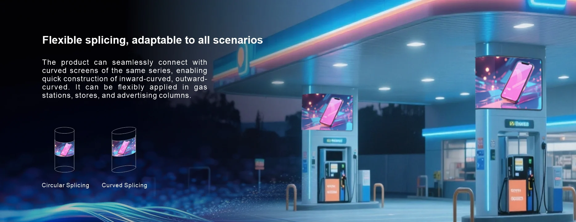 Flexible splicing, adaptable to all scenarios The product can seamlessly connect withcurved screens of the same series, enablingquick construction of inward-curved, outward-curved. It can be flexibly applied in gasstations, stores, and advertising columns Circular Splicing Curved Splicing