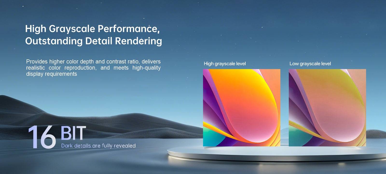 High grayscale performance foroutstanding details Sophisticated multi-heat dissipation design ensuresstable and reliable long-term performance BIT 16 Dark details are fully revealed