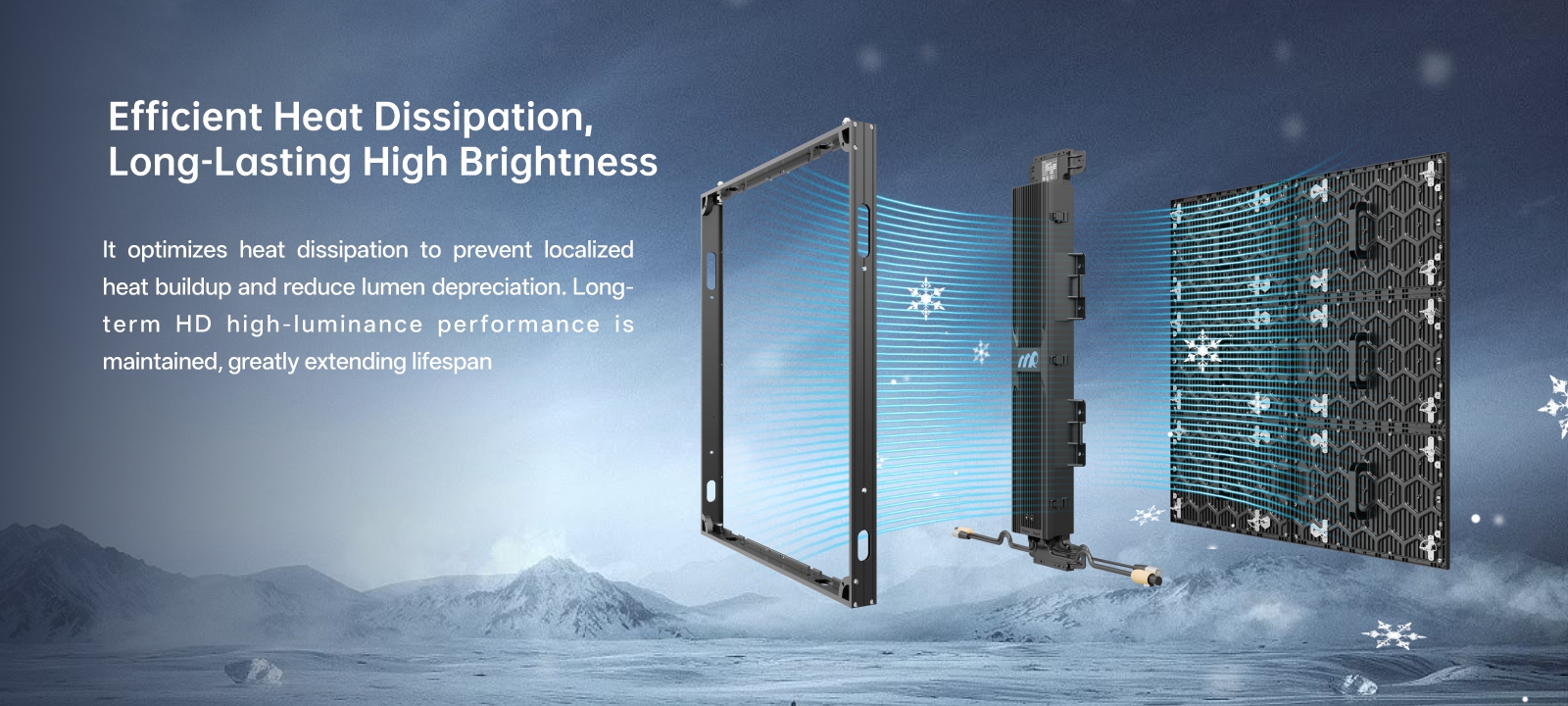 Silent heat dissipation for a long-lasting clear display Fanless design reduces failure rate Multi-section heat dissipation fins for increased heat dissipation area Natural convection forms a chimney effect for heat dissipation